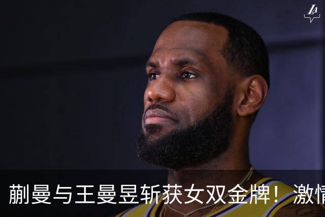 蒯曼与王曼昱斩获女双金牌！激情庆祝与对手的失意对比